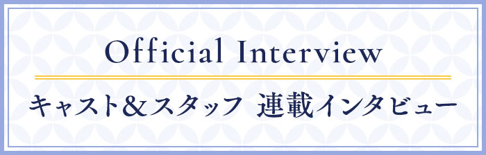 Official Interview キャスト＆スタッフ 連載インタビュー